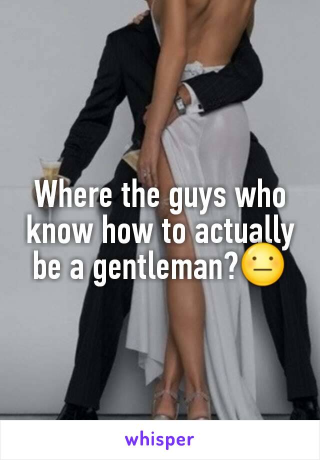 Where the guys who know how to actually be a gentleman?😐