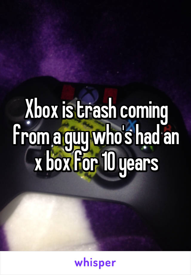 Xbox is trash coming from a guy who's had an x box for 10 years