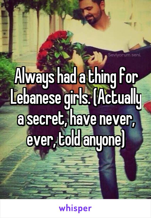 Always had a thing for Lebanese girls. (Actually a secret, have never, ever, told anyone)