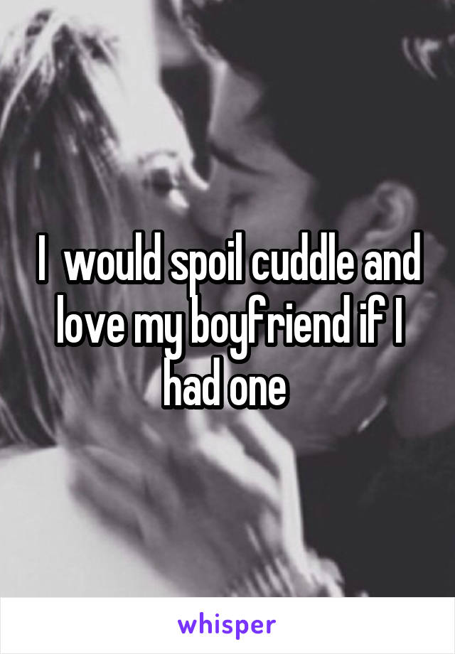 I  would spoil cuddle and love my boyfriend if I had one 