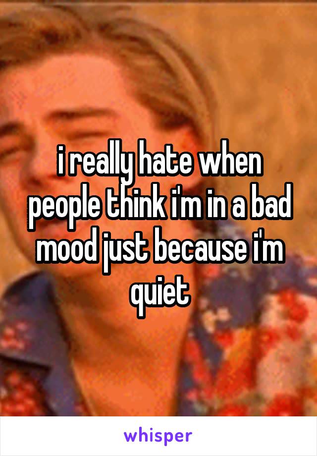 i really hate when people think i'm in a bad mood just because i'm quiet