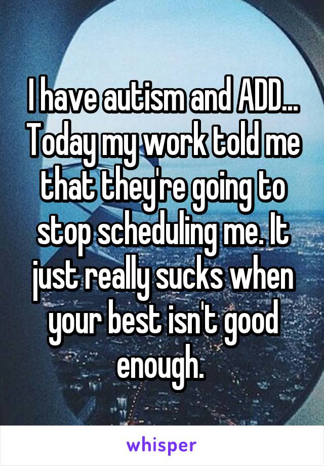 I have autism and ADD... Today my work told me that they're going to stop scheduling me. It just really sucks when your best isn't good enough. 