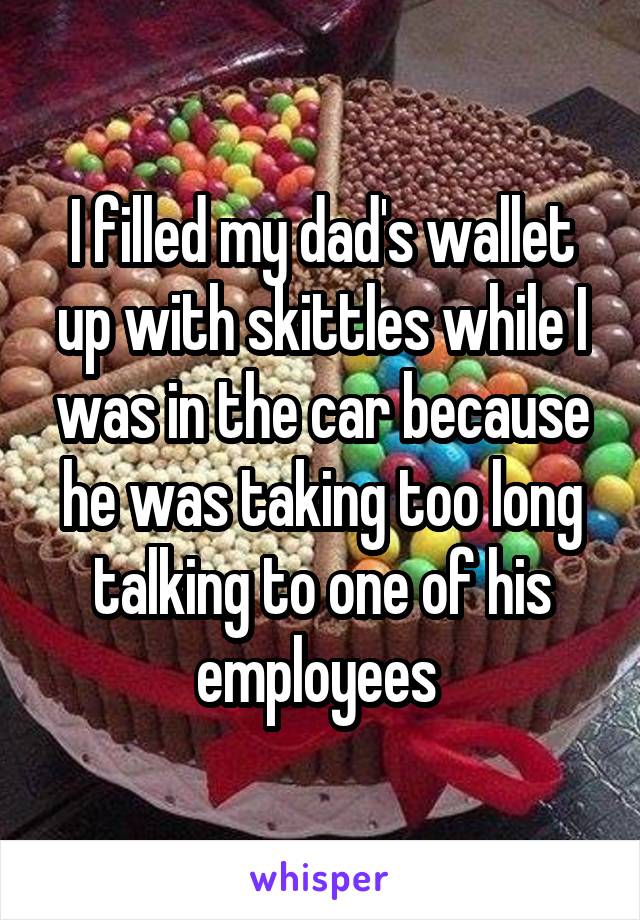 I filled my dad's wallet up with skittles while I was in the car because he was taking too long talking to one of his employees 