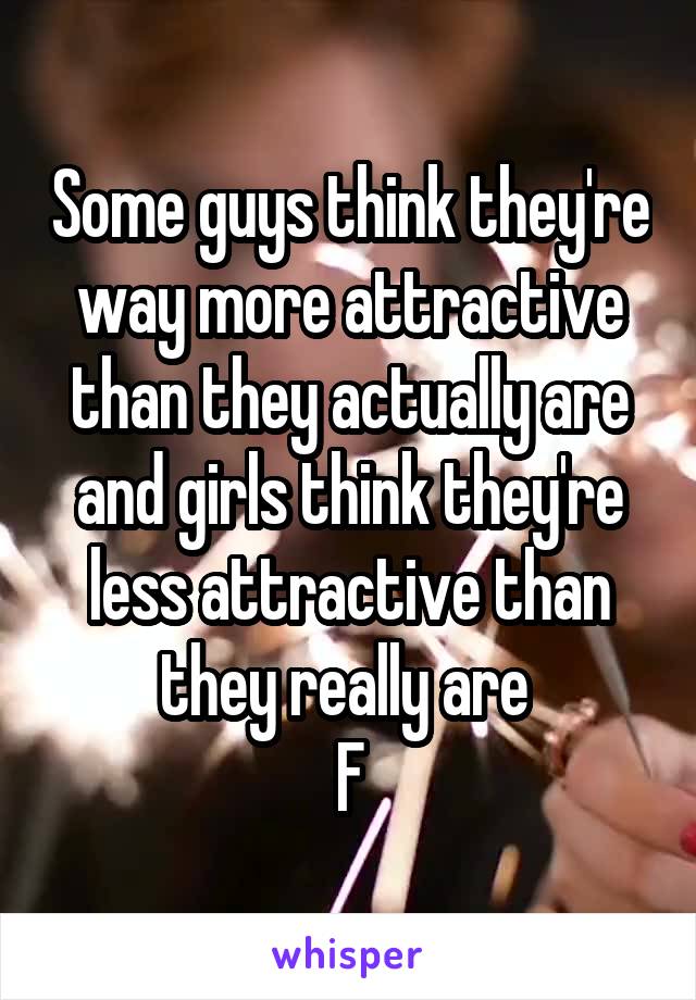 Some guys think they're way more attractive than they actually are and girls think they're less attractive than they really are 
F