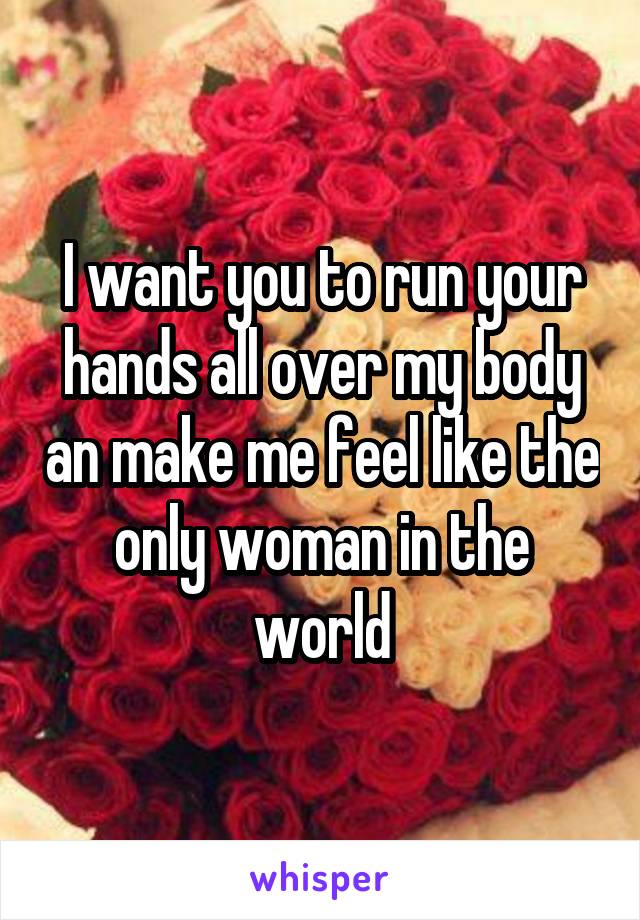 I want you to run your hands all over my body an make me feel like the only woman in the world