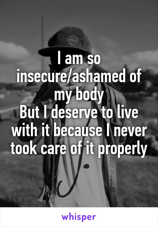 I am so insecure/ashamed of my body
But I deserve to live with it because I never took care of it properly 