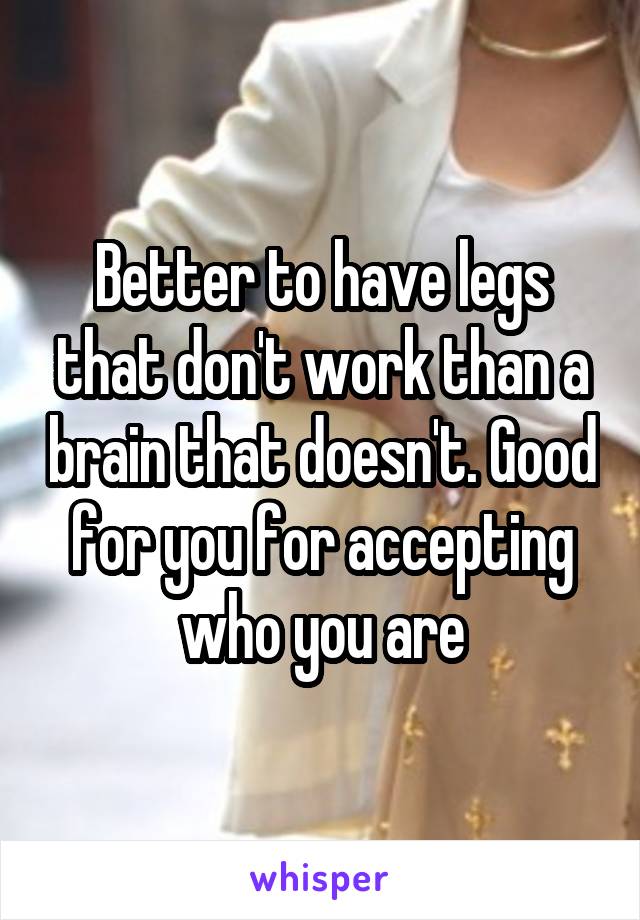 Better to have legs that don't work than a brain that doesn't. Good for you for accepting who you are