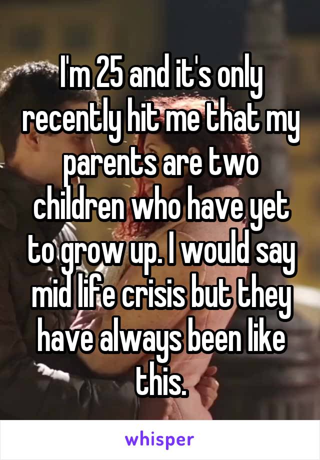 I'm 25 and it's only recently hit me that my parents are two children who have yet to grow up. I would say mid life crisis but they have always been like this.