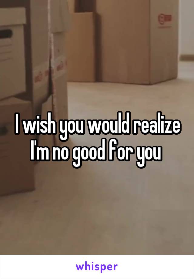 I wish you would realize I'm no good for you 