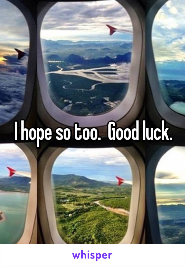 I hope so too.  Good luck.