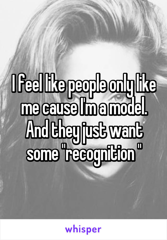 I feel like people only like me cause I'm a model. And they just want some "recognition "