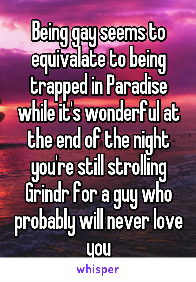 Being gay seems to equivalate to being trapped in Paradise while it's wonderful at the end of the night you're still strolling Grindr for a guy who probably will never love you