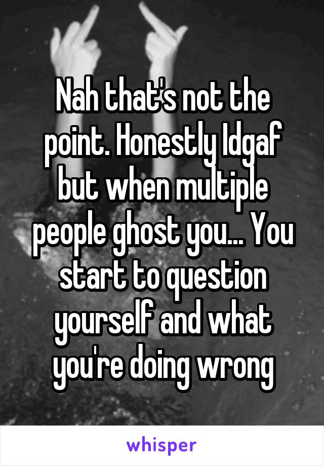 Nah that's not the point. Honestly Idgaf but when multiple people ghost you... You start to question yourself and what you're doing wrong