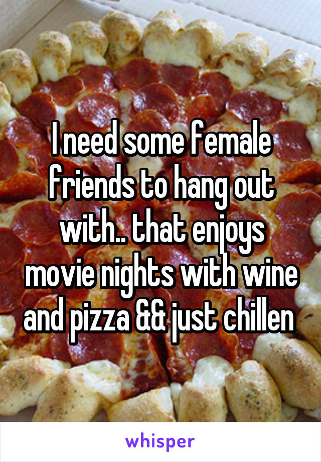 I need some female friends to hang out with.. that enjoys movie nights with wine and pizza && just chillen 