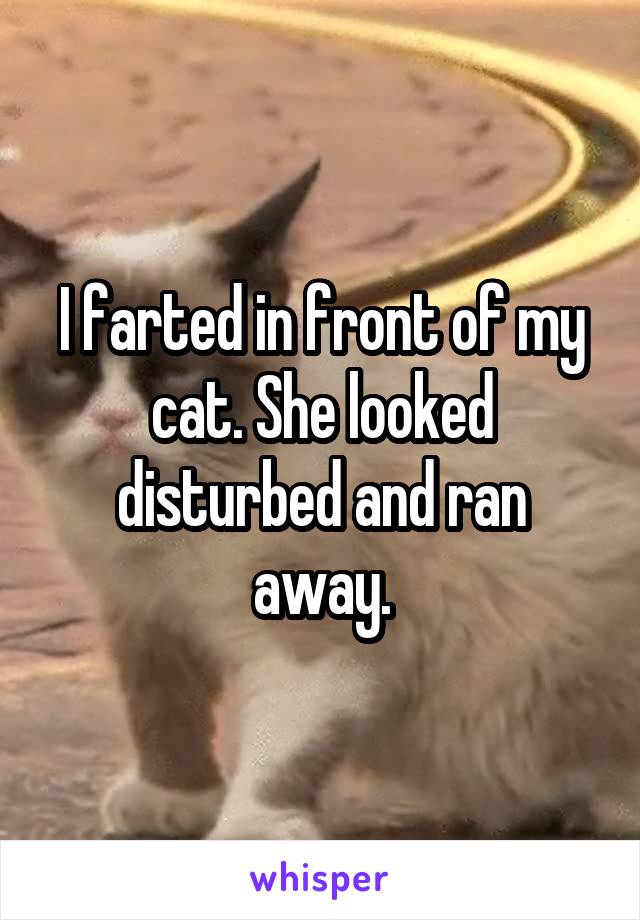 I farted in front of my cat. She looked disturbed and ran away.