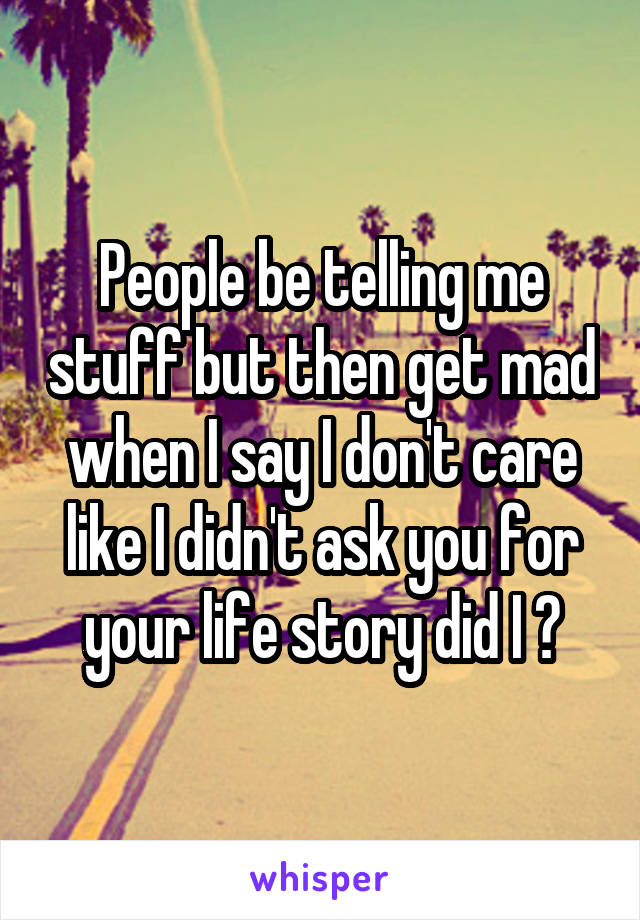 People be telling me stuff but then get mad when I say I don't care like I didn't ask you for your life story did I ?