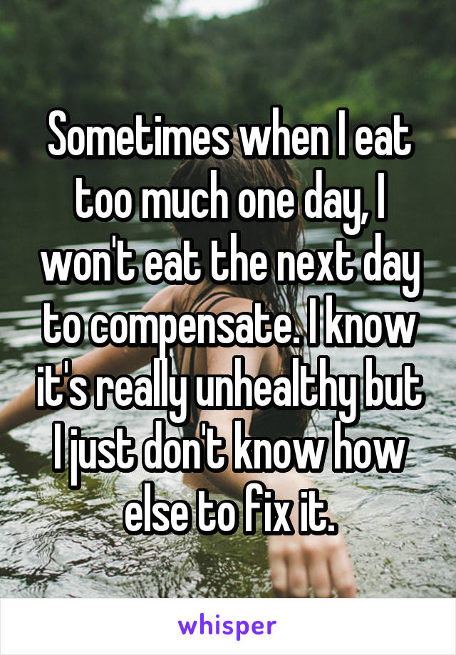 Sometimes when I eat too much one day, I won't eat the next day to compensate. I know it's really unhealthy but I just don't know how else to fix it.