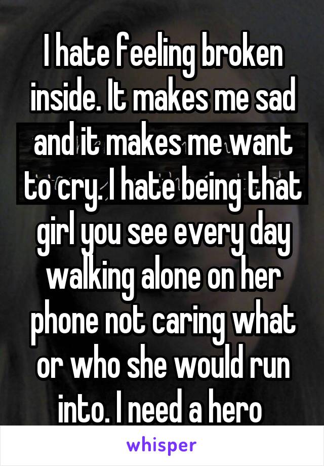 I hate feeling broken inside. It makes me sad and it makes me want to cry. I hate being that girl you see every day walking alone on her phone not caring what or who she would run into. I need a hero 