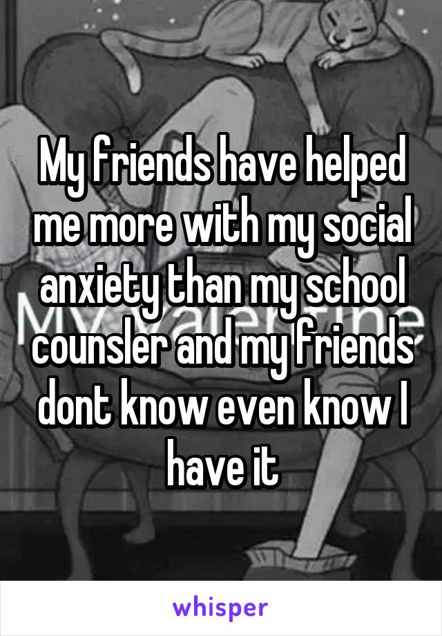 My friends have helped me more with my social anxiety than my school counsler and my friends dont know even know I have it