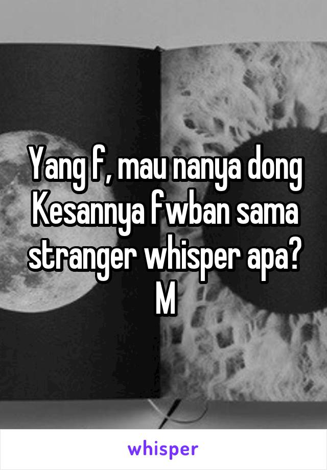 Yang f, mau nanya dong Kesannya fwban sama stranger whisper apa?
M