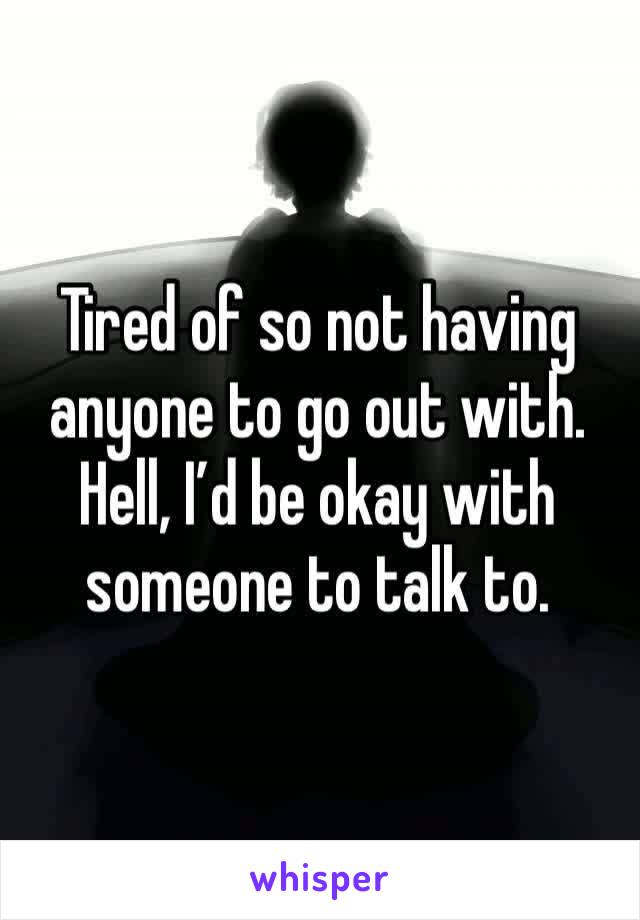 Tired of so not having anyone to go out with. Hell, I’d be okay with someone to talk to. 