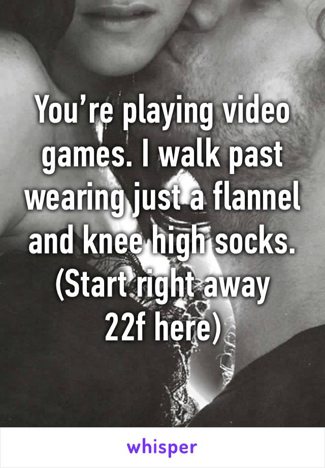 You’re playing video games. I walk past wearing just a flannel and knee high socks.
(Start right away 22f here)