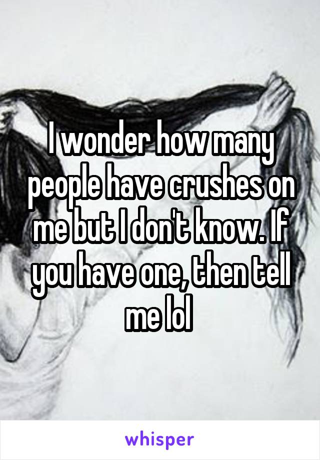 I wonder how many people have crushes on me but I don't know. If you have one, then tell me lol 