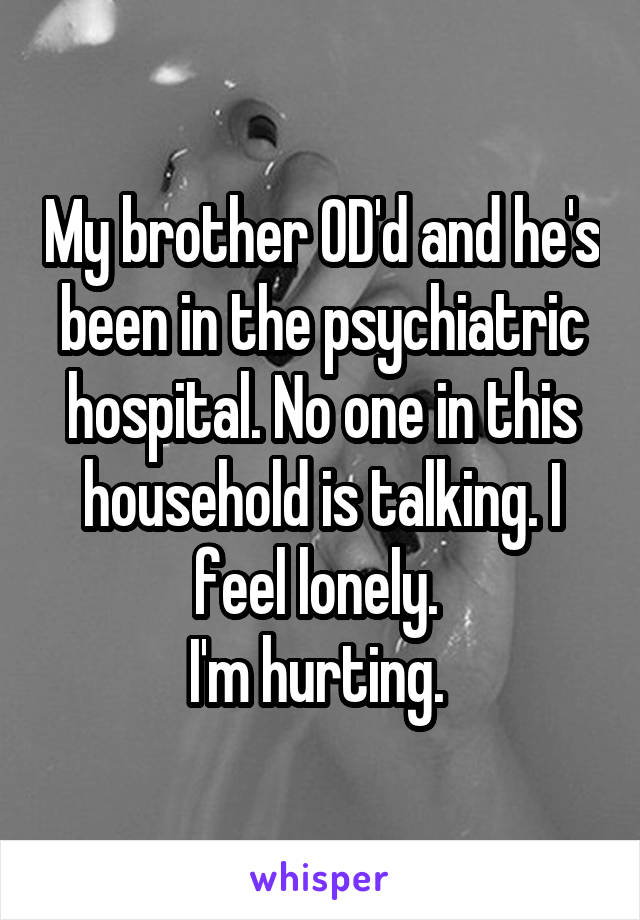 My brother OD'd and he's been in the psychiatric hospital. No one in this household is talking. I feel lonely. 
I'm hurting. 