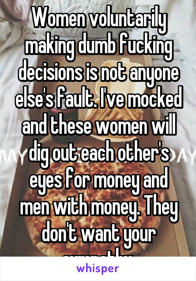 Women voluntarily making dumb fucking decisions is not anyone else's fault. I've mocked and these women will dig out each other's eyes for money and men with money. They don't want your sympathy 