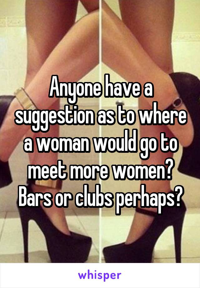 Anyone have a suggestion as to where a woman would go to meet more women? Bars or clubs perhaps?