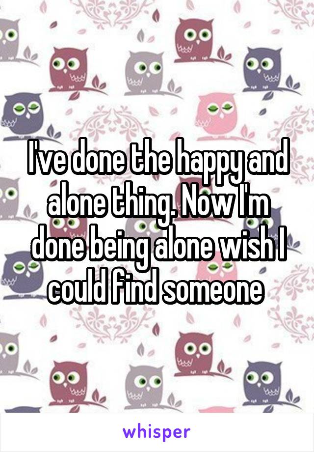 I've done the happy and alone thing. Now I'm done being alone wish I could find someone 