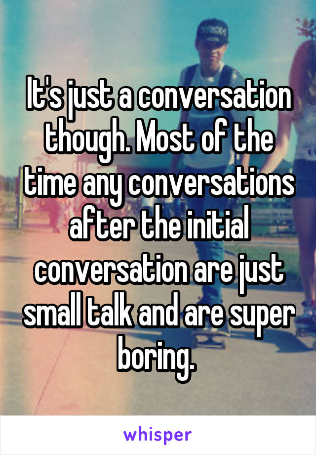 It's just a conversation though. Most of the time any conversations after the initial conversation are just small talk and are super boring. 