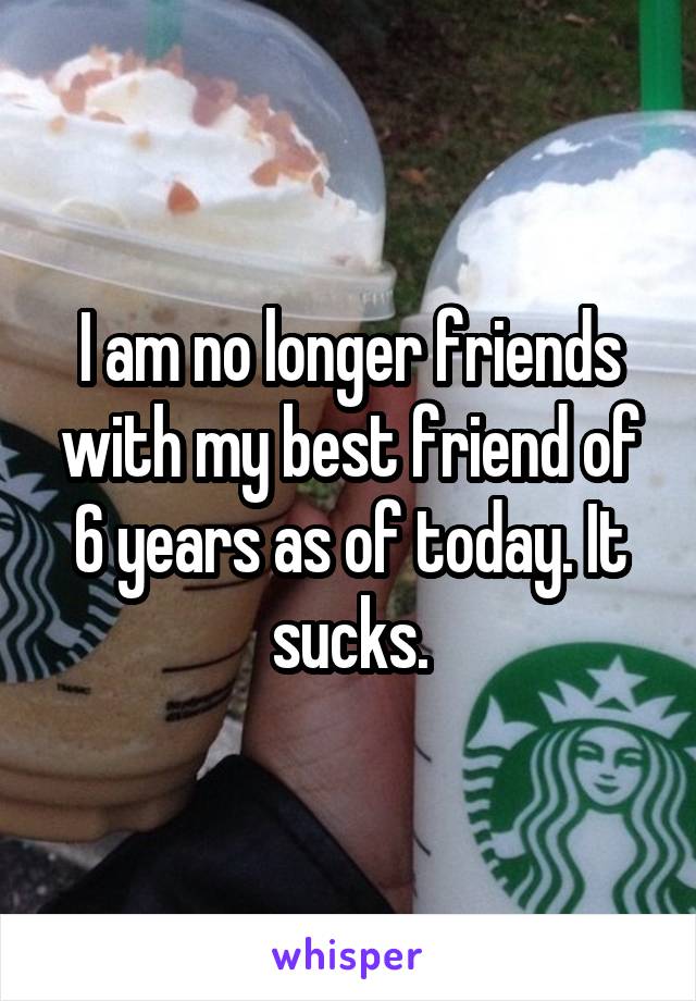 I am no longer friends with my best friend of 6 years as of today. It sucks.