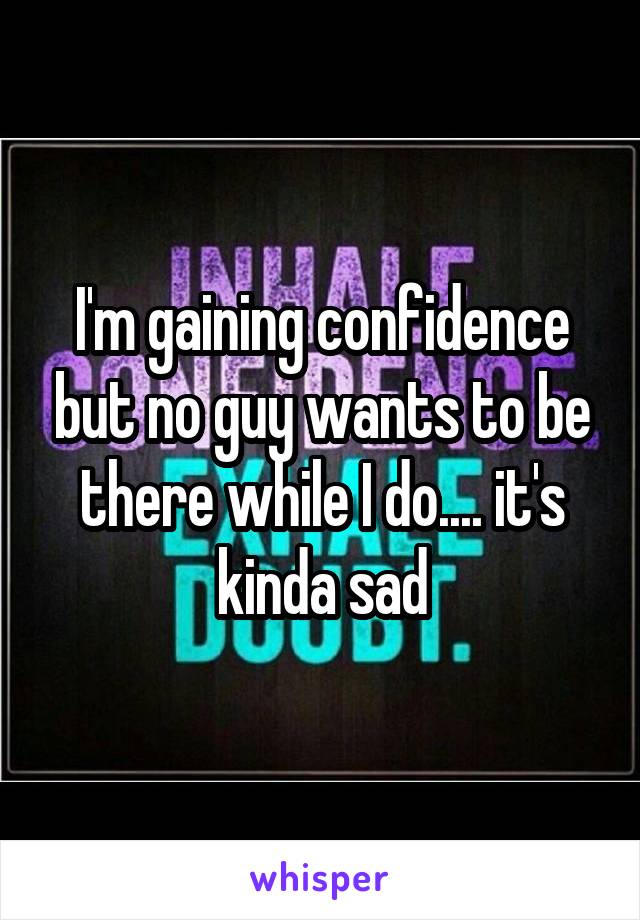 I'm gaining confidence but no guy wants to be there while I do.... it's kinda sad