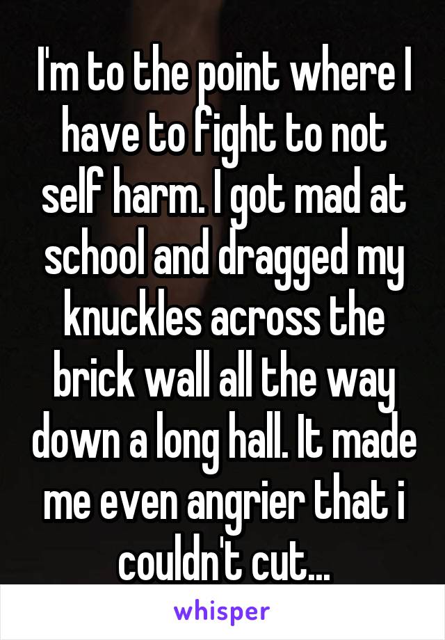 I'm to the point where I have to fight to not self harm. I got mad at school and dragged my knuckles across the brick wall all the way down a long hall. It made me even angrier that i couldn't cut...