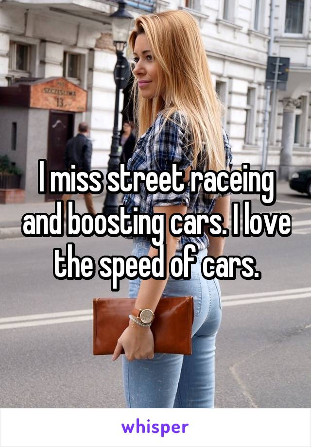 I miss street raceing and boosting cars. I love the speed of cars.