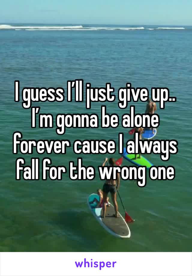 I guess I’ll just give up.. I’m gonna be alone forever cause I always fall for the wrong one 