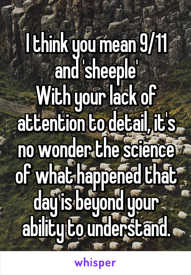 I think you mean 9/11 and 'sheeple'
With your lack of attention to detail, it's no wonder the science of what happened that day is beyond your ability to understand.