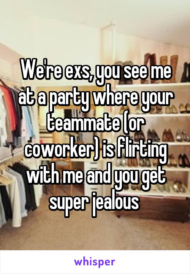 We're exs, you see me at a party where your teammate (or coworker) is flirting with me and you get super jealous 