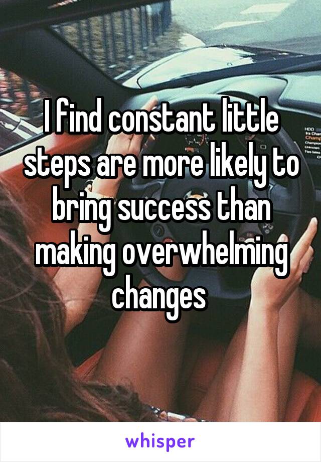 I find constant little steps are more likely to bring success than making overwhelming changes 
