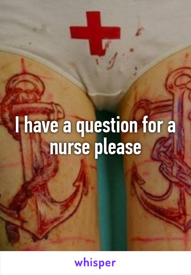 I have a question for a nurse please