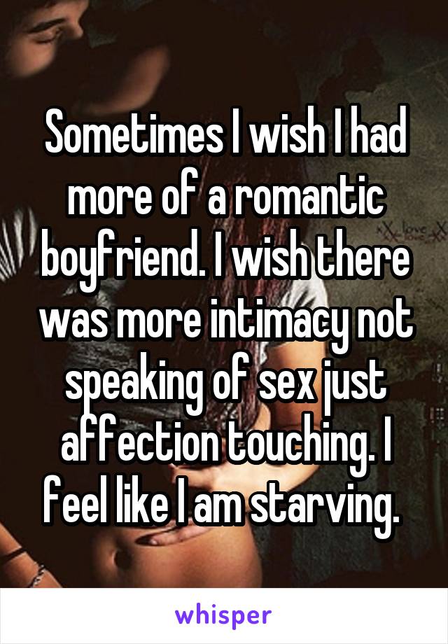 Sometimes I wish I had more of a romantic boyfriend. I wish there was more intimacy not speaking of sex just affection touching. I feel like I am starving. 