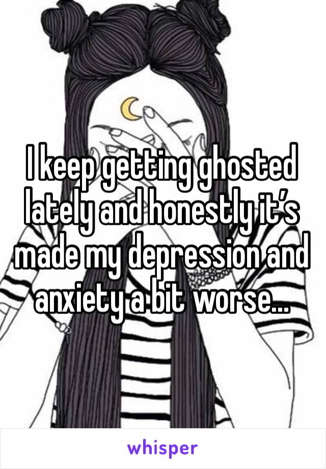 I keep getting ghosted lately and honestly it’s made my depression and anxiety a bit worse...