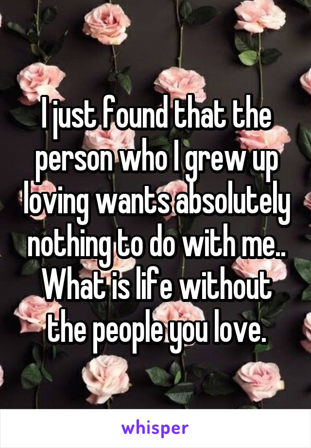 I just found that the person who I grew up loving wants absolutely nothing to do with me.. What is life without the people you love.