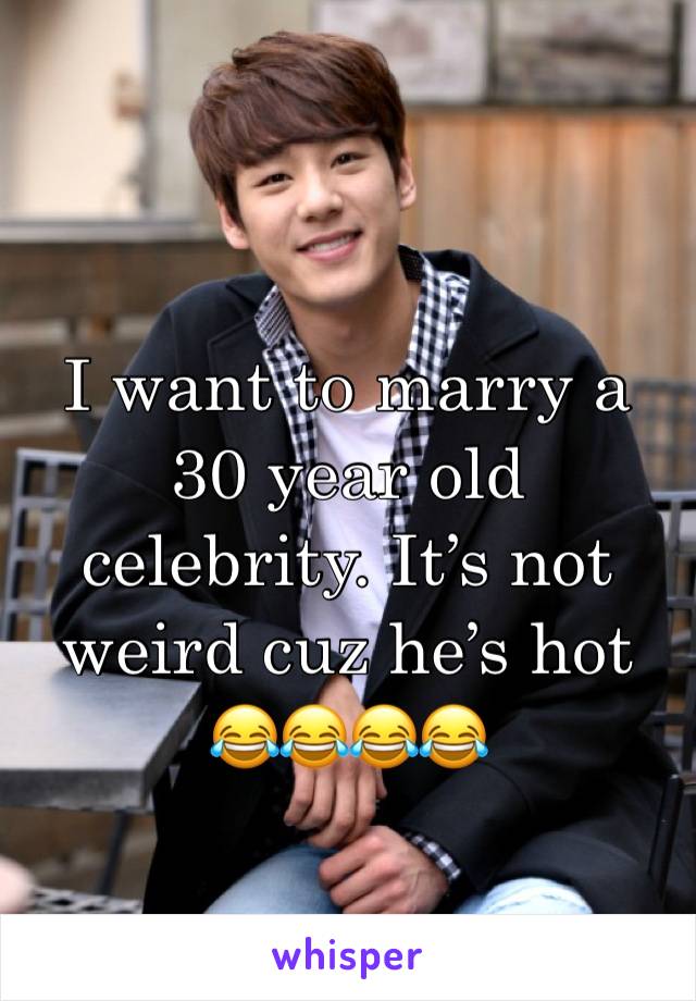 I want to marry a 30 year old celebrity. It’s not weird cuz he’s hot 
😂😂😂😂