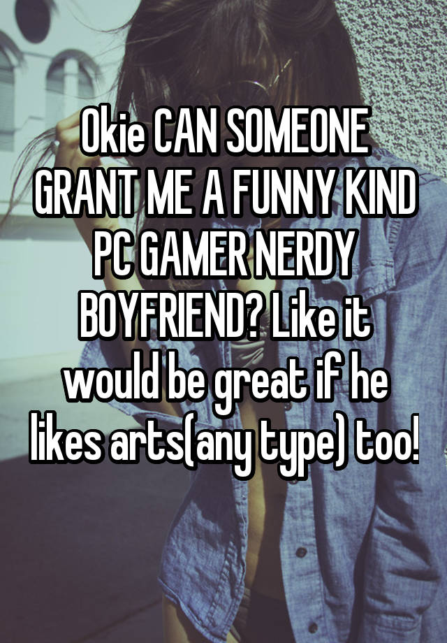 Okie CAN SOMEONE GRANT ME A FUNNY KIND PC GAMER NERDY BOYFRIEND? Like it would be great if he likes arts(any type) too! 