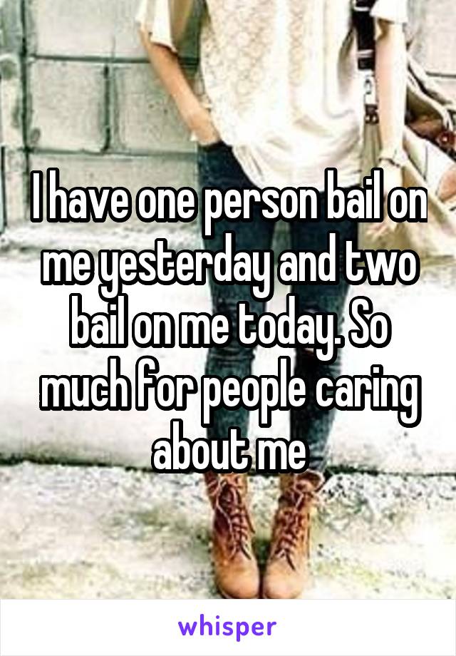 I have one person bail on me yesterday and two bail on me today. So much for people caring about me