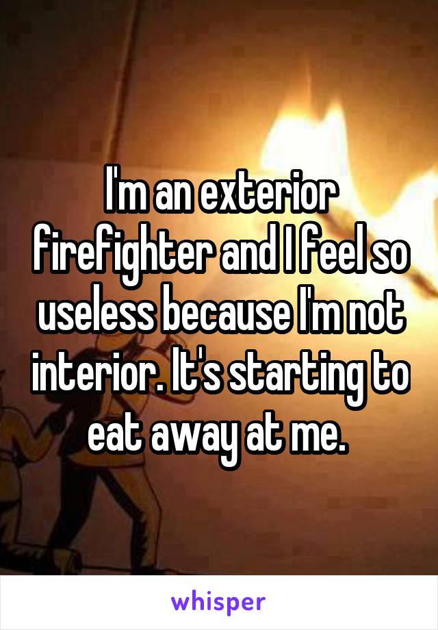 I'm an exterior firefighter and I feel so useless because I'm not interior. It's starting to eat away at me. 