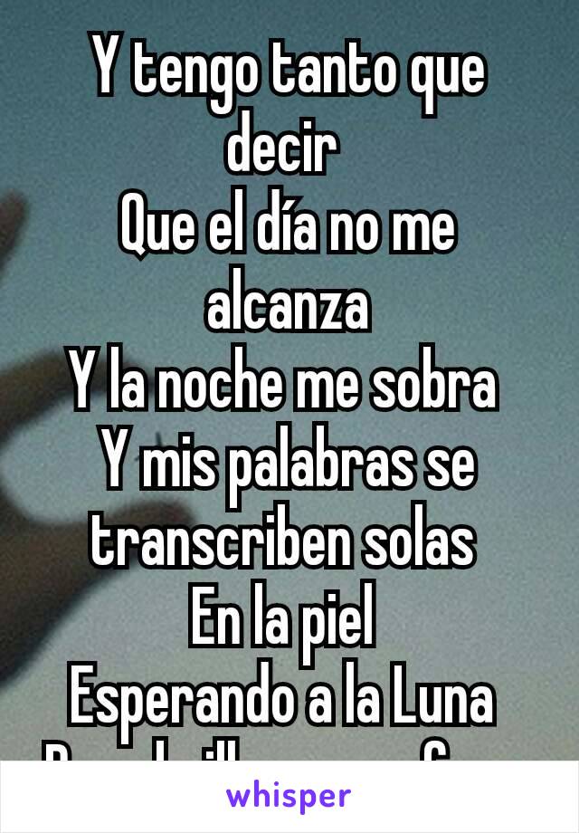 Y tengo tanto que decir 
Que el día no me alcanza
Y la noche me sobra 
Y mis palabras se transcriben solas 
En la piel 
Esperando a la Luna 
Para brillar en su fase 