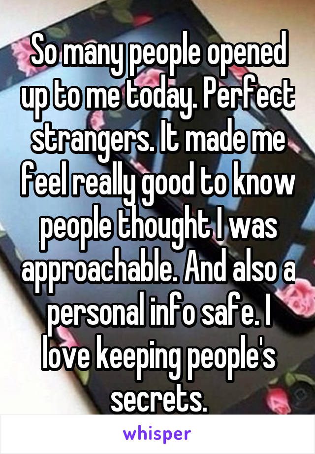 So many people opened up to me today. Perfect strangers. It made me feel really good to know people thought I was approachable. And also a personal info safe. I love keeping people's secrets.